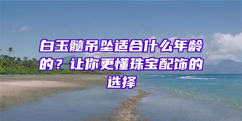 白玉髓吊坠适合什么年龄的？让你更懂珠宝配饰的选择