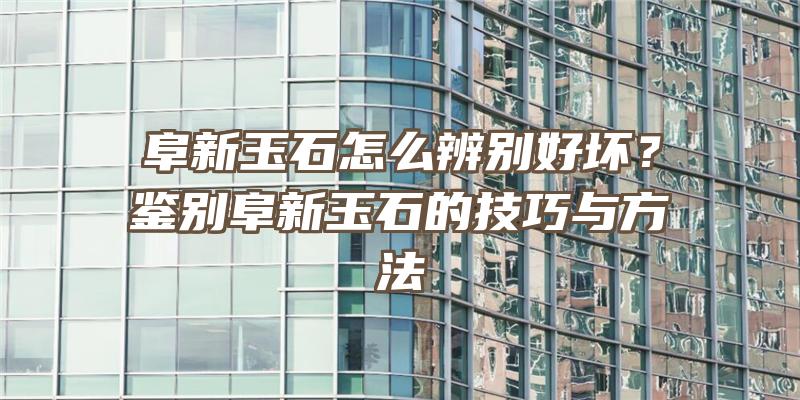 阜新玉石怎么辨别好坏？鉴别阜新玉石的技巧与方法