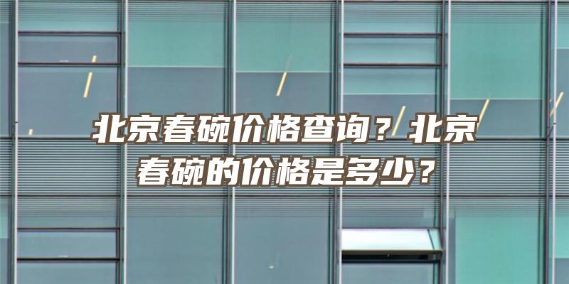 北京春碗价格查询？北京春碗的价格是多少？