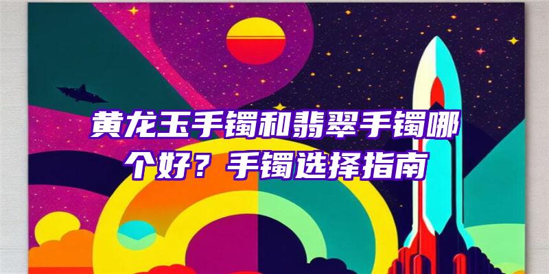 黄龙玉手镯和翡翠手镯哪个好？手镯选择指南