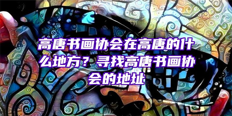 高唐书画协会在高唐的什么地方？寻找高唐书画协会的地址