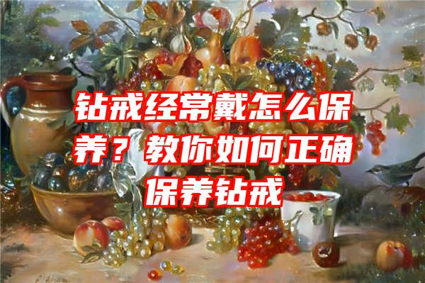 钻戒经常戴怎么保养？教你如何正确保养钻戒