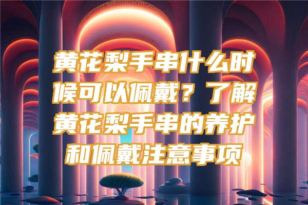 黄花梨手串什么时候可以佩戴？了解黄花梨手串的养护和佩戴注意事项