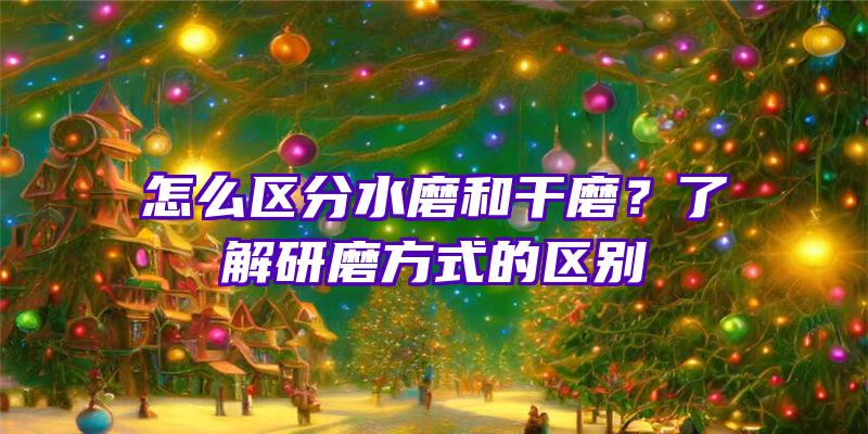 怎么区分水磨和干磨？了解研磨方式的区别