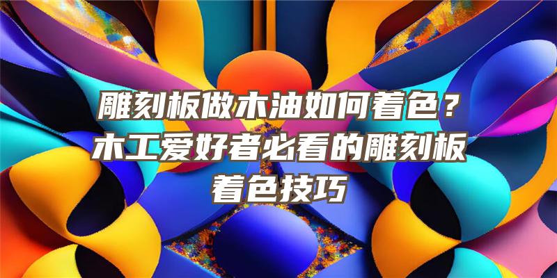 雕刻板做木油如何着色？木工爱好者必看的雕刻板着色技巧