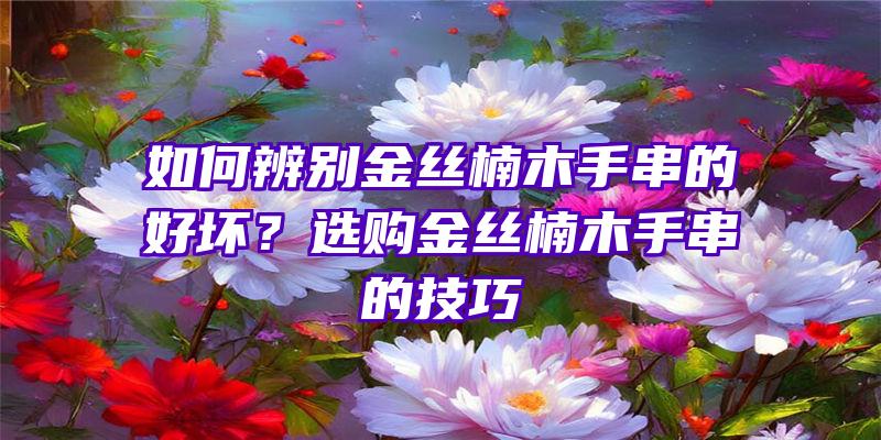 如何辨别金丝楠木手串的好坏？选购金丝楠木手串的技巧