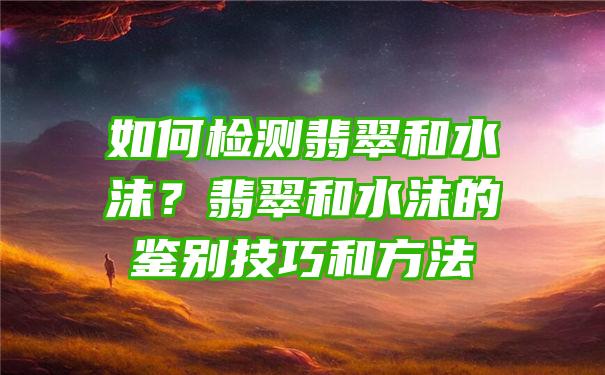 如何检测翡翠和水沫？翡翠和水沫的鉴别技巧和方法