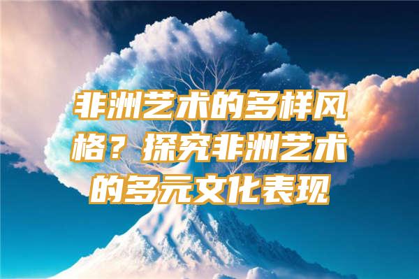 非洲艺术的多样风格？探究非洲艺术的多元文化表现