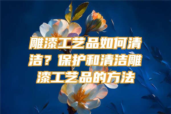 雕漆工艺品如何清洁？保护和清洁雕漆工艺品的方法