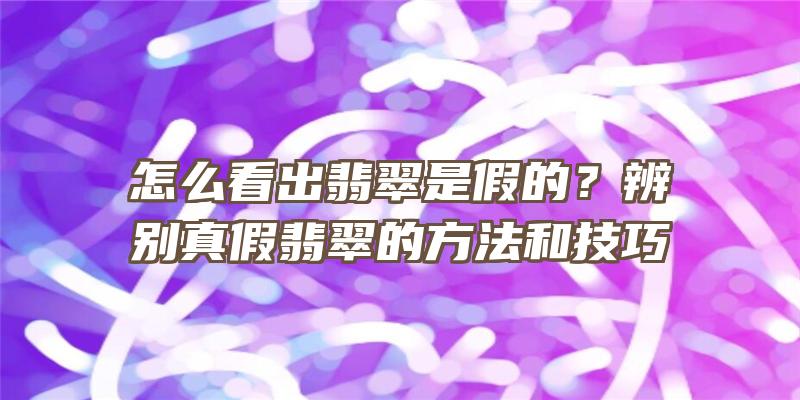 怎么看出翡翠是假的？辨别真假翡翠的方法和技巧