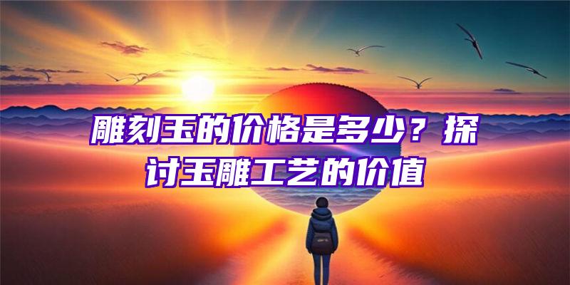 雕刻玉的价格是多少？探讨玉雕工艺的价值