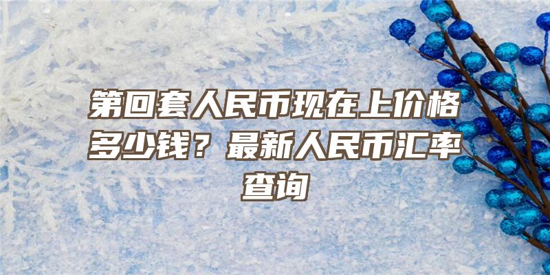 第回套人民币现在上价格多少钱？最新人民币汇率查询