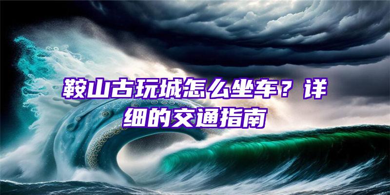 鞍山古玩城怎么坐车？详细的交通指南