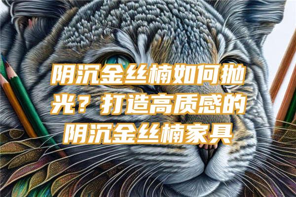 阴沉金丝楠如何抛光？打造高质感的阴沉金丝楠家具