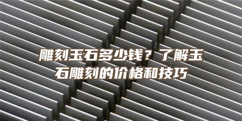 雕刻玉石多少钱？了解玉石雕刻的价格和技巧