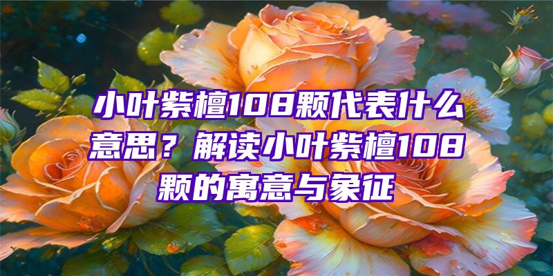 小叶紫檀108颗代表什么意思？解读小叶紫檀108颗的寓意与象征