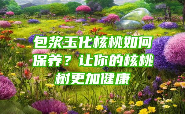 包浆玉化核桃如何保养？让你的核桃树更加健康