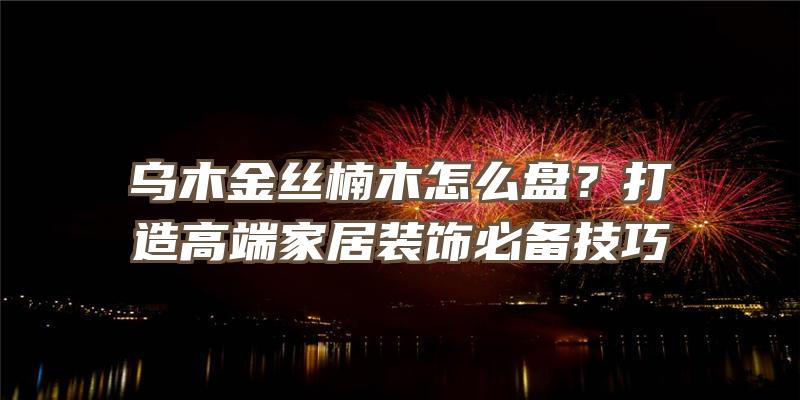 乌木金丝楠木怎么盘？打造高端家居装饰必备技巧