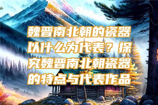 魏晋南北朝的瓷器以什么为代表？探究魏晋南北朝瓷器的特点与代表作品