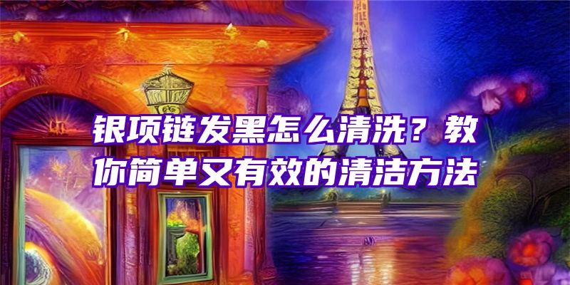 银项链发黑怎么清洗？教你简单又有效的清洁方法