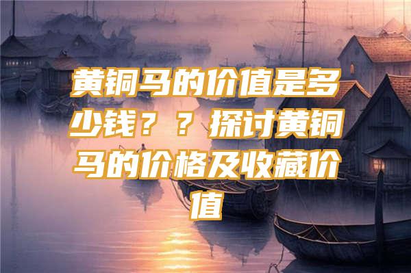 黄铜马的价值是多少钱？？探讨黄铜马的价格及收藏价值