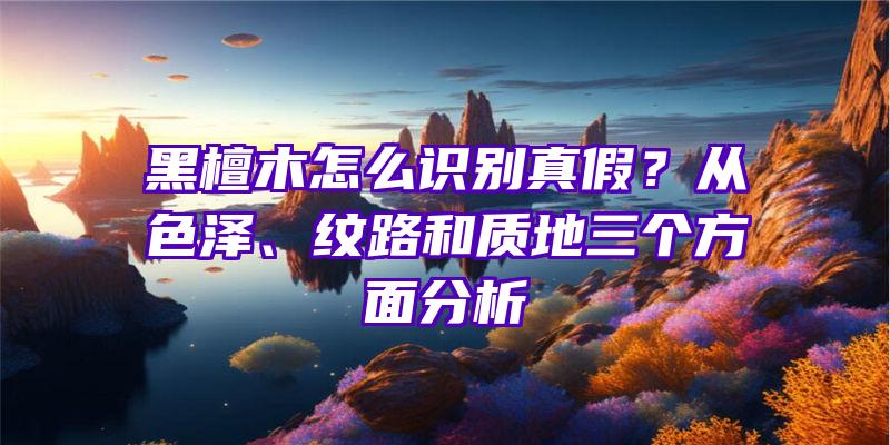 黑檀木怎么识别真假？从色泽、纹路和质地三个方面分析