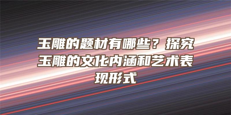 玉雕的题材有哪些？探究玉雕的文化内涵和艺术表现形式