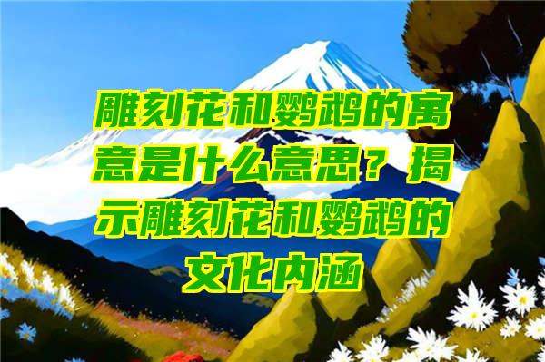 雕刻花和鹦鹉的寓意是什么意思？揭示雕刻花和鹦鹉的文化内涵