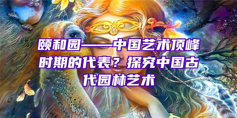 颐和园——中国艺术顶峰时期的代表？探究中国古代园林艺术