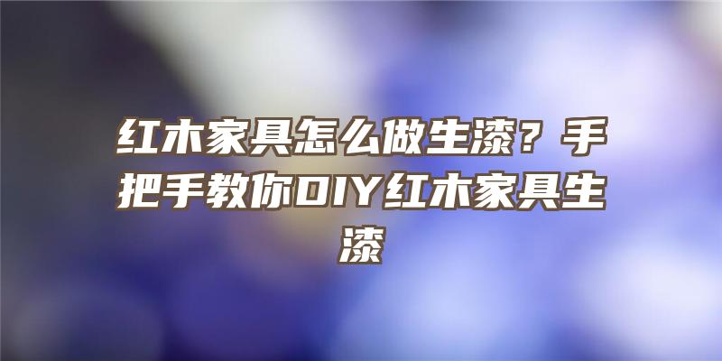 红木家具怎么做生漆？手把手教你DIY红木家具生漆