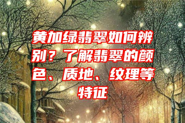 黄加绿翡翠如何辨别？了解翡翠的颜色、质地、纹理等特征