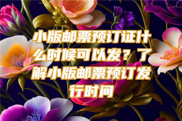 小版邮票预订证什么时候可以发？了解小版邮票预订发行时间