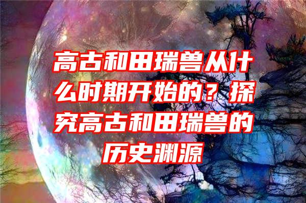 高古和田瑞兽从什么时期开始的？探究高古和田瑞兽的历史渊源