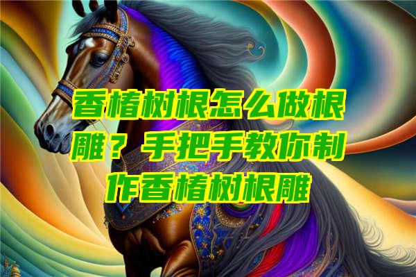 香椿树根怎么做根雕？手把手教你制作香椿树根雕