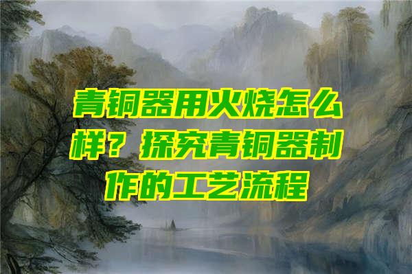 青铜器用火烧怎么样？探究青铜器制作的工艺流程