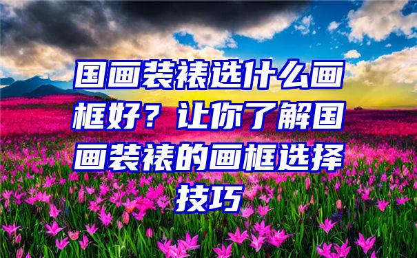 国画装裱选什么画框好？让你了解国画装裱的画框选择技巧