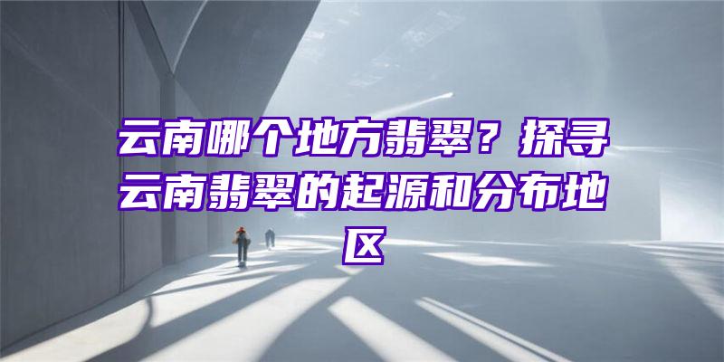 云南哪个地方翡翠？探寻云南翡翠的起源和分布地区