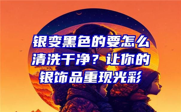 银变黑色的要怎么清洗干净？让你的银饰品重现光彩