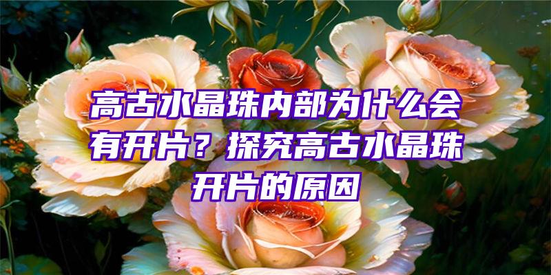 高古水晶珠内部为什么会有开片？探究高古水晶珠开片的原因