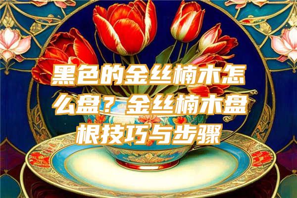 黑色的金丝楠木怎么盘？金丝楠木盘根技巧与步骤