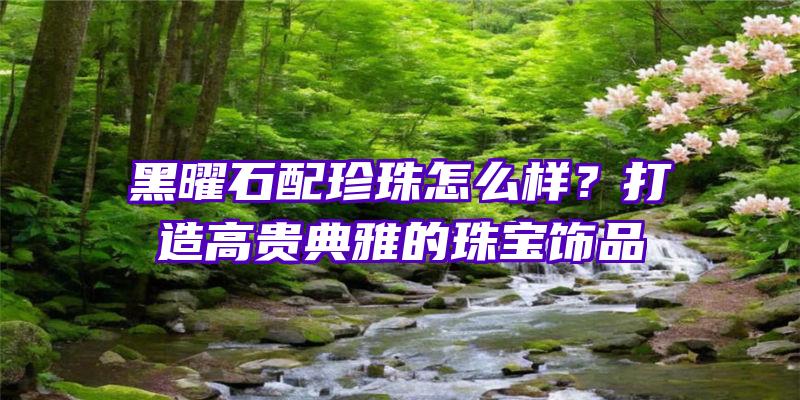 黑曜石配珍珠怎么样？打造高贵典雅的珠宝饰品