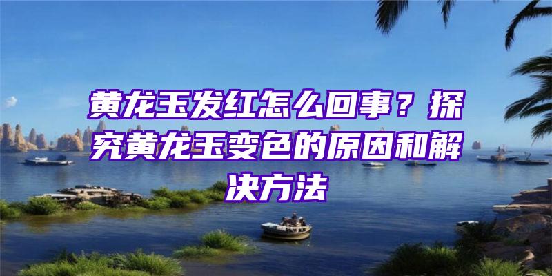 黄龙玉发红怎么回事？探究黄龙玉变色的原因和解决方法