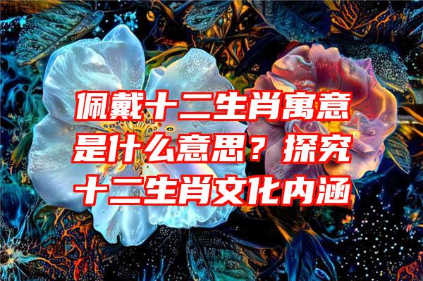 佩戴十二生肖寓意是什么意思？探究十二生肖文化内涵