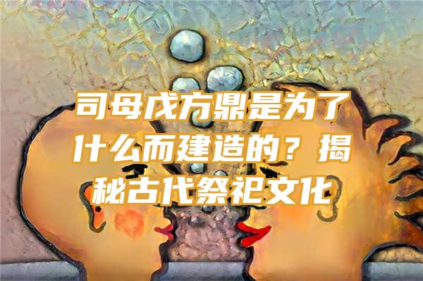 司母戊方鼎是为了什么而建造的？揭秘古代祭祀文化