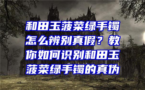 和田玉菠菜绿手镯怎么辨别真假？教你如何识别和田玉菠菜绿手镯的真伪