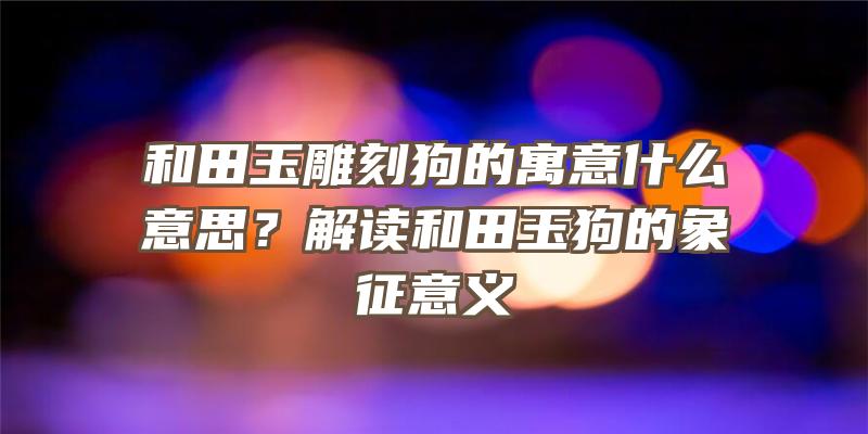 和田玉雕刻狗的寓意什么意思？解读和田玉狗的象征意义