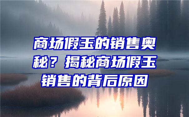 商场假玉的销售奥秘？揭秘商场假玉销售的背后原因