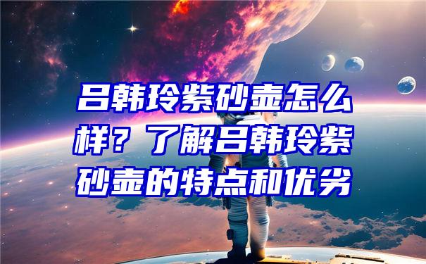 吕韩玲紫砂壶怎么样？了解吕韩玲紫砂壶的特点和优劣