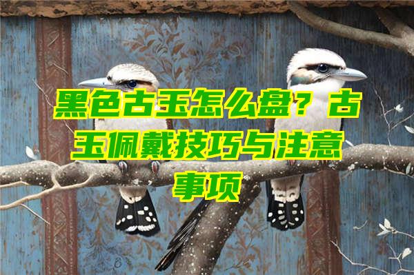 黑色古玉怎么盘？古玉佩戴技巧与注意事项