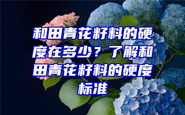 和田青花籽料的硬度在多少？了解和田青花籽料的硬度标准